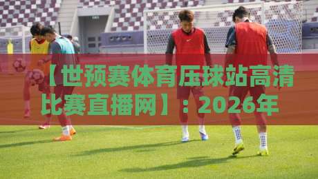 【世预赛体育压球站高清比赛直播网】: 2026年球迷的观赛神器,还是噱头? 【世预赛体育压球站高清比赛直播网】: 2026年球迷的观赛神器,还是噱头?