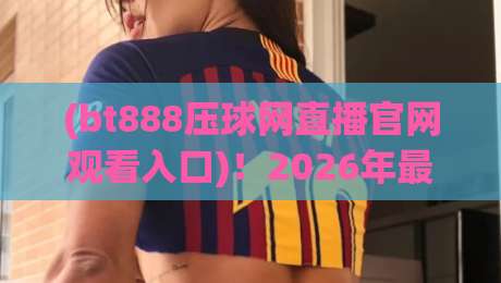 (bt888压球网直播官网观看入口)!2026年最新入口与使用指南,这几点你未必知道 (bt888压球网直播官网观看入口)!2026年最新入口与使用指南,这几点你未必知道