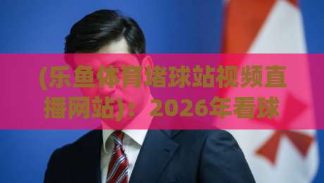 (乐鱼体育堵球站视频直播网站)：2026年看球新姿势，这几点你不可不知