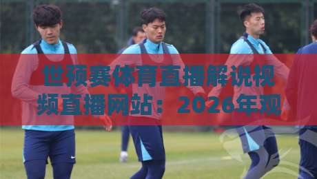 世预赛体育直播解说视频直播网站：2026年观赛指南，这些平台别错过！