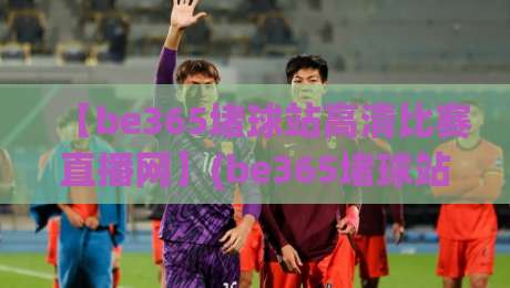 【be365堵球站高清比赛直播网】(be365堵球站高清比赛直播网)：2026年观赛体验实测与避坑指南