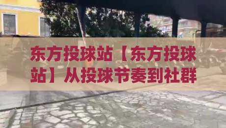 东方投球站【东方投球站】从投球节奏到社群共鸣：一个运动爱好者的线上聚集地(东方投球站)-最大权威网页投球网波胆盘大球分析走地大全早盘