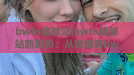 bwin堵球站|bwin堵球站新趋势：从数据看bwin堵球站球迷互动方式的演变-今晚靠谱最火进球站社区排行信号赔率升盘在线看