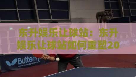 东升娱乐让球站：东升娱乐让球站如何重塑2026年线上体育互动体验？东升娱乐让球站深度拆解-最全手机信誉买球网链接受让视频半全场动画水位
