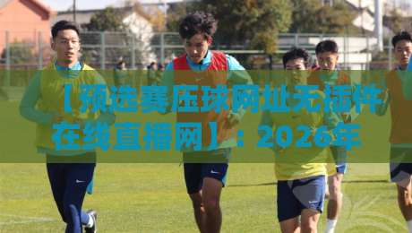【预选赛压球网址无插件在线直播网】: 2026年球迷都在用的观赛神器，实测无广告不卡顿
