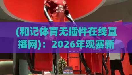 (和记体育无插件在线直播网)：2026年观赛新选择，零卡顿直播体验如何炼成？