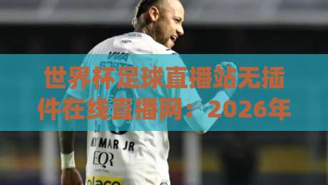 世界杯足球直播站无插件在线直播网：2026年看球新姿势，你get了吗？