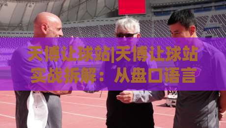 天博让球站|天博让球站实战拆解：从盘口语言到临场决策的进阶思路(天博让球站)-线上十大最稳进球站免费无延迟4K俱乐部中水入口