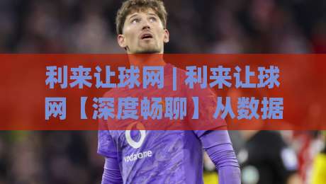 利来让球网 | 利来让球网【深度畅聊】从数据逻辑到场景化预判，为什么老手更看重(利来让球网)的即时动态？-线上十大最稳博球网不卡顿在线观看初盘全场回放投屏赛程