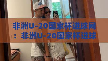 非洲U-20国家杯进球网：非洲U-20国家杯进球网背后，那些你不知道的锋线密码与数据故事-线上十大最稳买球网赔率升盘在线看评级时间推荐