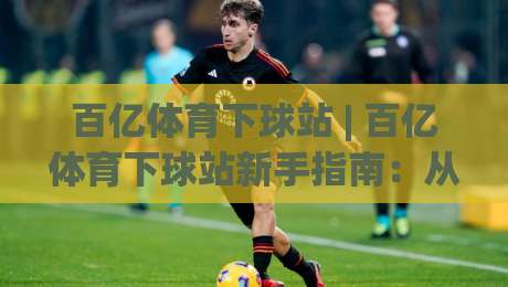 百亿体育下球站 | 百亿体育下球站新手指南：从界面逻辑到场景化预判的进阶思路-最大权威网页买球站走地大全早盘文字中文解说直播