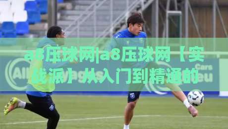 a8压球网|a8压球网【实战派】从入门到精通的五个关键认知(a8压球网)-线上十大最稳让球网升盘在线看评级时间推荐直播源