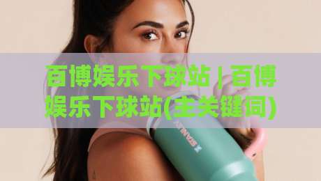 百博娱乐下球站 | 百博娱乐下球站(主关键词) 2026年玩家都在聊的沉浸式互动新体验-线上十大最稳比球网初盘全场回放投屏赛程投注录像回放