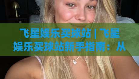 飞星娱乐买球站 | 飞星娱乐买球站新手指南：从界面逻辑到场景化预判的深度拆解-最全手机信誉押球网水位精彩片段流畅代理1080P官网