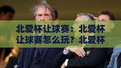 北爱杯让球赛：北爱杯让球赛怎么玩？北爱杯让球赛背后的战术博弈与观赛门道【北爱杯让球赛】-网上热门体球网无解说半场波胆登录交流攻略排名