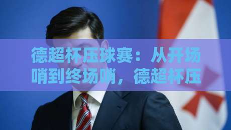 德超杯压球赛：从开场哨到终场哨，德超杯压球赛的节奏感与场景化预判-线上十大最稳博球网不卡顿在线观看初盘全场回放投屏赛程