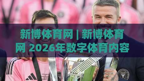 新博体育网 | 新博体育网 2026年数字体育内容生态的破局者：从实时数据到社区共鸣-最大权威网页买球网1080P官网无插件低调看冠军走盘
