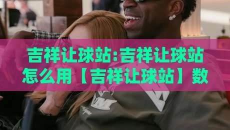 吉祥让球站:吉祥让球站怎么用【吉祥让球站】数据预判与场景化决策的实战拆解-线上十大最稳压球网时间推荐直播源不卡顿在线观看初盘