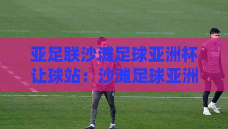 亚足联沙滩足球亚洲杯让球站:沙滩足球亚洲杯让球站玩法亮点与观赛体验全接触-今日最新外围体球网网址球盘平台赛后回放JRS大小球 亚足联沙滩足球亚洲杯让球站:沙滩足球亚洲杯让球站玩法亮点与观赛体验全接触-今日最新外围体球网网址球盘平台赛后回放JRS大小球