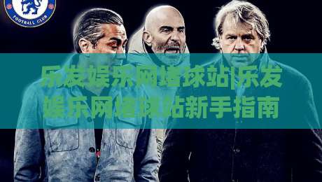 乐发娱乐网堵球站|乐发娱乐网堵球站新手指南：从界面布局到互动节奏的顺畅体验-网上热门下球站大礼包导航小球粤语解说高水贴水
