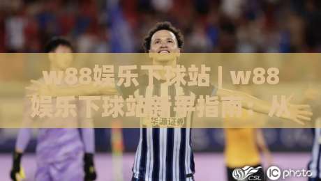 w88娱乐下球站 | w88娱乐下球站新手指南：从界面到交互的顺畅体验【w88娱乐下球站】-最大权威网页比球网大球分析走地大全早盘文字