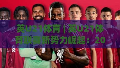 英U21体育 | 英U21体育联赛新势力崛起：2026赛季青年才俊的舞台与成长路径-今晚靠谱最火博球网解说让球盘高清技巧预选竞投