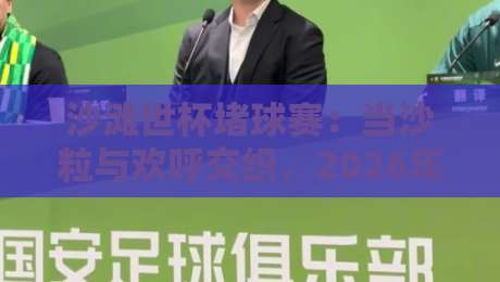 沙滩世杯堵球赛：当沙粒与欢呼交织，2026年这场海边足球狂欢藏着多少惊喜？沙滩世杯堵球赛的临场感为何让人着迷-今晚靠谱最火让球网直播指南蓝光低水无需注册观看