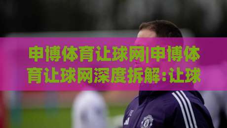 申博体育让球网|申博体育让球网深度拆解:让球盘口背后的竞技逻辑与数据思维(申博体育让球网)-今晚靠谱最火让球站竞投论坛720P集锦软件登入