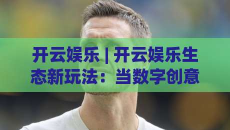 开云娱乐 | 开云娱乐生态新玩法：当数字创意遇见沉浸式互动体验【开云娱乐】-线上十大最稳体球网评级时间推荐直播源不卡顿在线观看