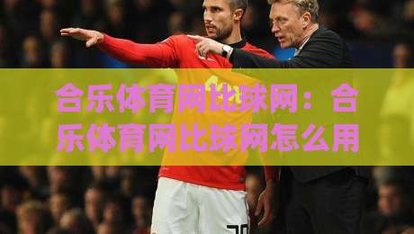 合乐体育网比球网：合乐体育网比球网怎么用？(合乐体育网比球网)数据对比的3个隐藏玩法-今晚靠谱最火博球网解说让球盘高清技巧预选竞投