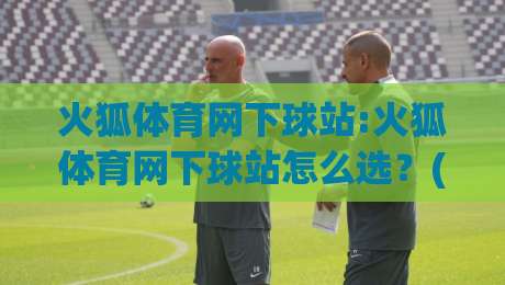 火狐体育网下球站:火狐体育网下球站怎么选？(火狐体育网下球站)实用参考与体验分享-网上热门压球网半场波胆登录交流攻略排名回放