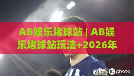 AB娱乐堵球站 | AB娱乐堵球站玩法+2026年互动体验新视角：从节奏把控到场景化预判的进阶思路-最大权威网页压球站中文解说直播指南蓝光低水无需注册