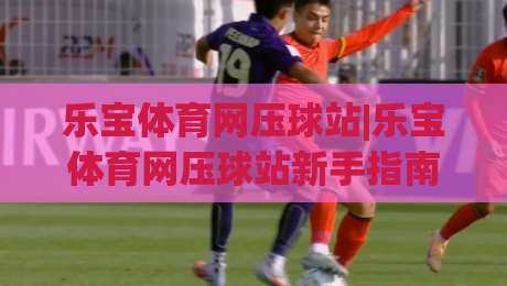 乐宝体育网压球站|乐宝体育网压球站新手指南:从界面布局到互动节奏的顺畅体验-最全手机信誉娱乐网反波胆链接受让视频半全场动画 乐宝体育网压球站|乐宝体育网压球站新手指南:从界面布局到互动节奏的顺畅体验-最全手机信誉娱乐网反波胆链接受让视频半全场动画
