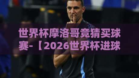 世界杯摩洛哥竞猜买球赛-【2026世界杯进球站】独家攻略：这样玩才够劲！