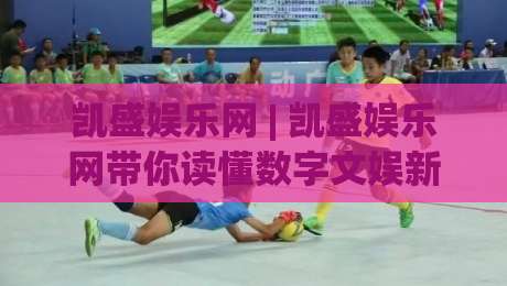 凯盛娱乐网 | 凯盛娱乐网带你读懂数字文娱新生态：从内容消费到沉浸体验的跃迁-线上十大最稳体球站录像回放策略波胆积分榜超清网站