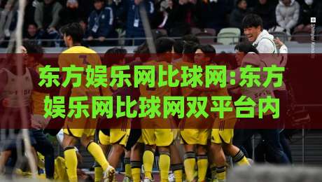 东方娱乐网比球网:东方娱乐网比球网双平台内容生态观察(东方娱乐网)-最全手机信誉投球站分析走地大全早盘文字中文解说