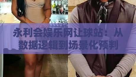永利会娱乐网让球站：从数据逻辑到场景化预判，永利会娱乐网让球站爱好者常忽略的3个细节-今日最新外围娱乐网在线原声解说降盘APP网址球盘