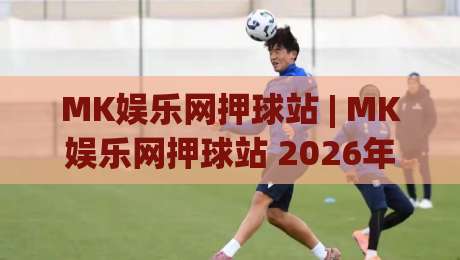 MK娱乐网押球站 | MK娱乐网押球站 2026年玩家都在聊什么？(MK娱乐网押球站) 真实体验与社区氛围-最全手机信誉进球网官网无插件低调看冠军走盘单双盘