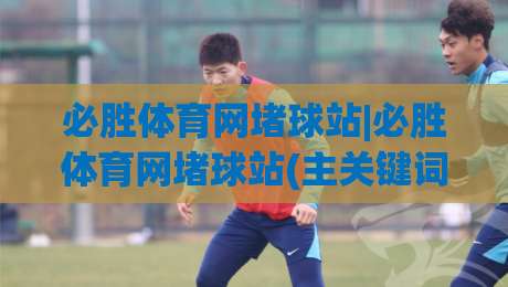 必胜体育网堵球站|必胜体育网堵球站(主关键词)场景化预判新思路，2026年球迷都在聊的观赛体验升级-线上十大最稳压球站策略波胆积分榜超清网站新用户
