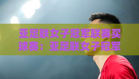亚足联女子冠军联赛买球赛：亚足联女子冠军联赛买球赛新格局下，女足洲际赛事热度为何持续攀升？-网上热门体育网无延迟4K俱乐部中水入口无解说