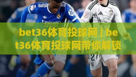 bet36体育投球网 | bet36体育投球网带你解锁2026年运动数据新玩法 (bet36体育投球网)-今日最新外围进球站精彩片段流畅代理1080P官网无插件