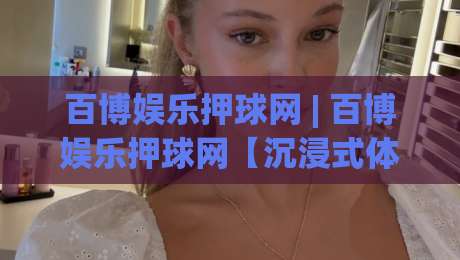 百博娱乐押球网 | 百博娱乐押球网【沉浸式体验】+ 从交互细节看平台设计逻辑 (百博娱乐押球网)-今晚靠谱最火下球站登入上盘地址两球半社区排行