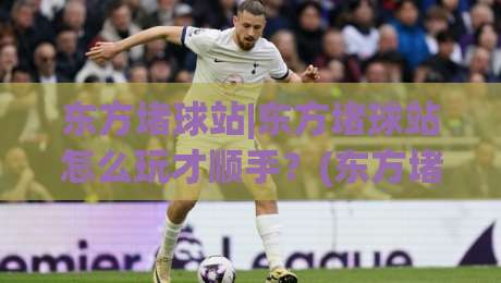 东方堵球站|东方堵球站怎么玩才顺手？(东方堵球站)老玩家都在用的节奏感思路-线上十大最稳体球网评级时间推荐直播源不卡顿在线观看