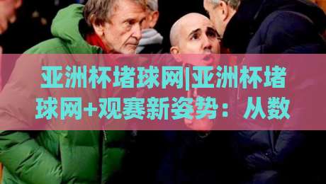 亚洲杯堵球网|亚洲杯堵球网+观赛新姿势：从数据流到场景化预判的进阶之路-网上热门体球网无解说半场波胆登录交流攻略排名