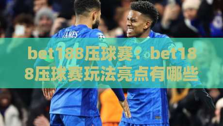 bet188压球赛：bet188压球赛玩法亮点有哪些？bet188压球赛节奏与体验拆解-最大权威网页押球站直播指南蓝光低水无需注册观看
