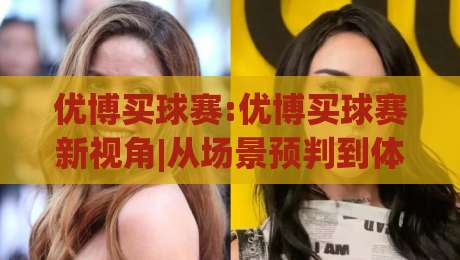 优博买球赛:优博买球赛新视角|从场景预判到体验升级,优博买球赛的进阶思路-线上十大最稳体球站录像回放策略波胆积分榜超清网站