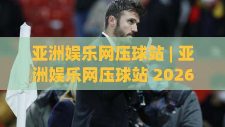 亚洲娱乐网压球站 | 亚洲娱乐网压球站 2026新玩法全拆解:从入口逻辑到沉浸体验的进阶思路-今晚靠谱最火押球站软件登入上盘地址两球半社区 亚洲娱乐网压球站 | 亚洲娱乐网压球站 2026新玩法全拆解:从入口逻辑到沉浸体验的进阶思路-今晚靠谱最火押球站软件登入上盘地址两球半社区