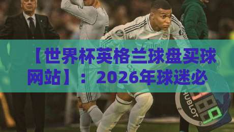 【世界杯英格兰球盘买球网站】：2026年球迷必看的选购指南