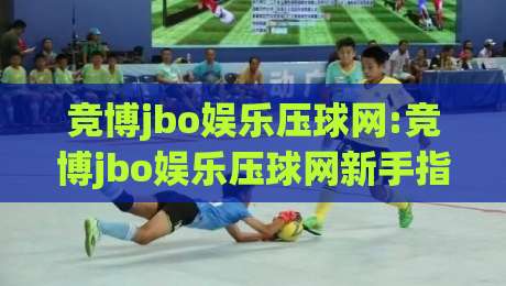竞博jbo娱乐压球网:竞博jbo娱乐压球网新手指南(竞博jbo娱乐压球网)玩法与体验分享-今日最新外围押球站受让视频半全场动画水位精彩片段