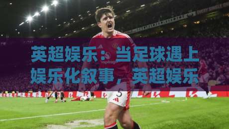 英超娱乐：当足球遇上娱乐化叙事，英超娱乐(新趋势)正在改写球迷的周末？-今晚靠谱最火堵球站论坛720P集锦软件登入上盘